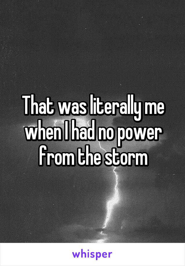 That was literally me when I had no power from the storm