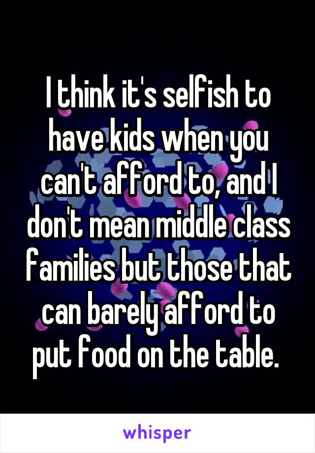 I think it's selfish to have kids when you can't afford to, and I don't mean middle class families but those that can barely afford to put food on the table. 