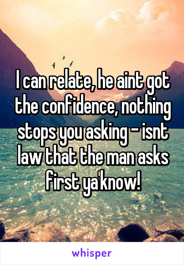 I can relate, he aint got the confidence, nothing stops you asking - isnt law that the man asks first ya'know!