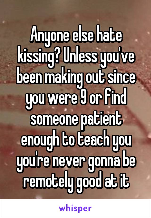 Anyone else hate kissing? Unless you've been making out since you were 9 or find someone patient enough to teach you you're never gonna be remotely good at it