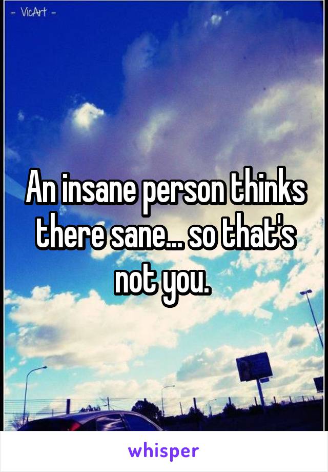 An insane person thinks there sane... so that's not you. 