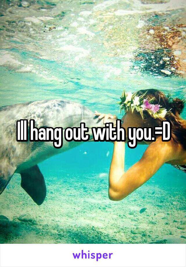 Ill hang out with you.=D