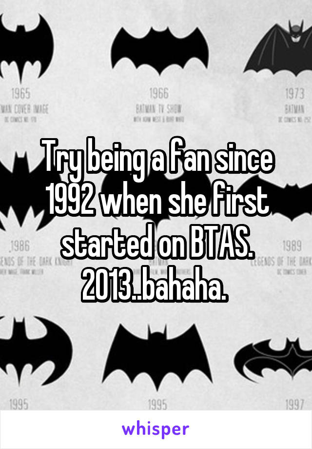 Try being a fan since 1992 when she first started on BTAS. 2013..bahaha. 