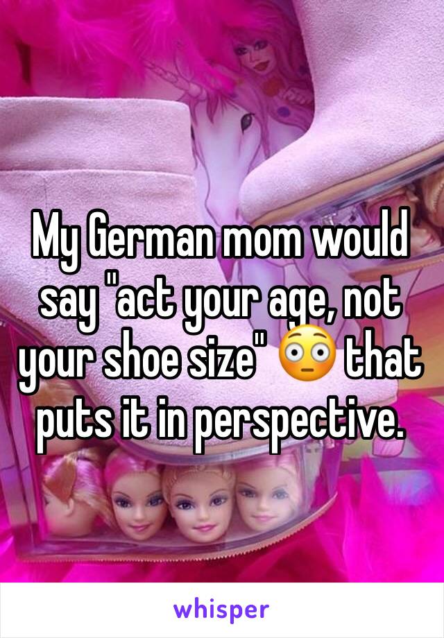 My German mom would say "act your age, not your shoe size" 😳 that puts it in perspective. 