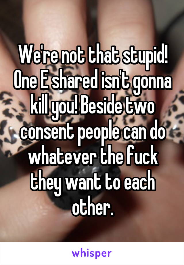 We're not that stupid! One E shared isn't gonna kill you! Beside two consent people can do whatever the fuck they want to each other.