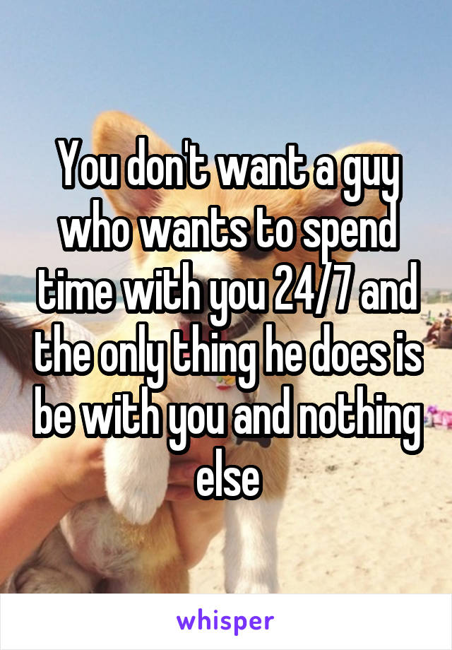You don't want a guy who wants to spend time with you 24/7 and the only thing he does is be with you and nothing else