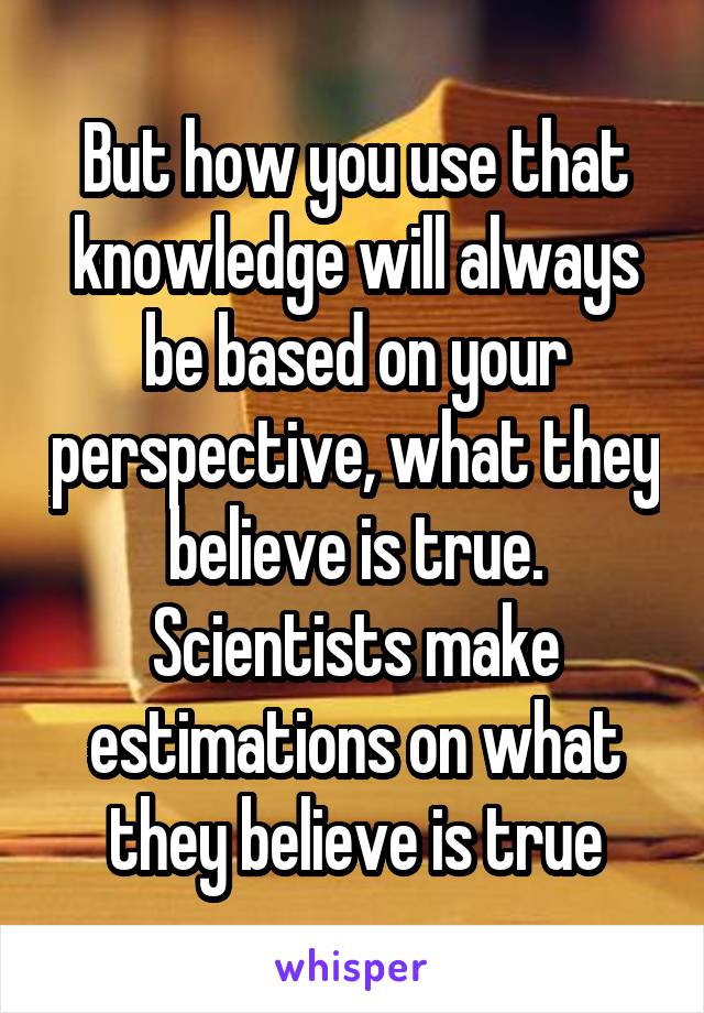 But how you use that knowledge will always be based on your perspective, what they believe is true. Scientists make estimations on what they believe is true