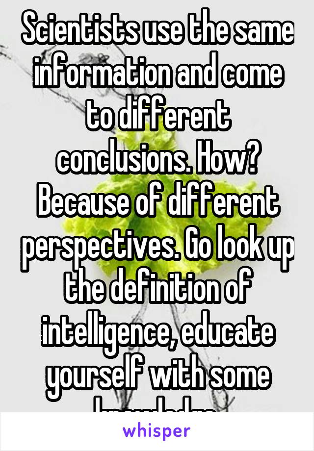 Scientists use the same information and come to different conclusions. How? Because of different perspectives. Go look up the definition of intelligence, educate yourself with some knowledge 