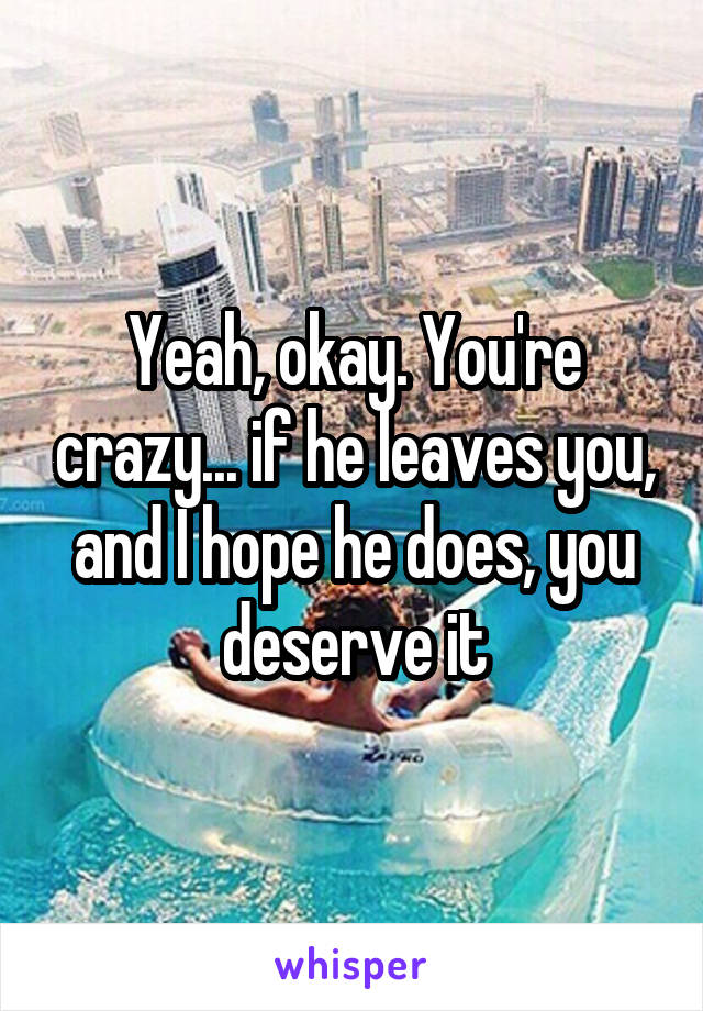 Yeah, okay. You're crazy... if he leaves you, and I hope he does, you deserve it