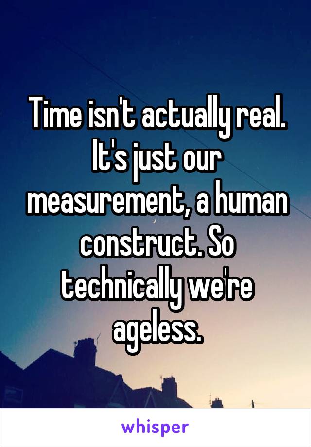 Time isn't actually real. It's just our measurement, a human construct. So technically we're ageless.