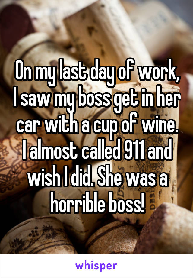 On my last day of work, I saw my boss get in her car with a cup of wine. I almost called 911 and wish I did. She was a horrible boss!