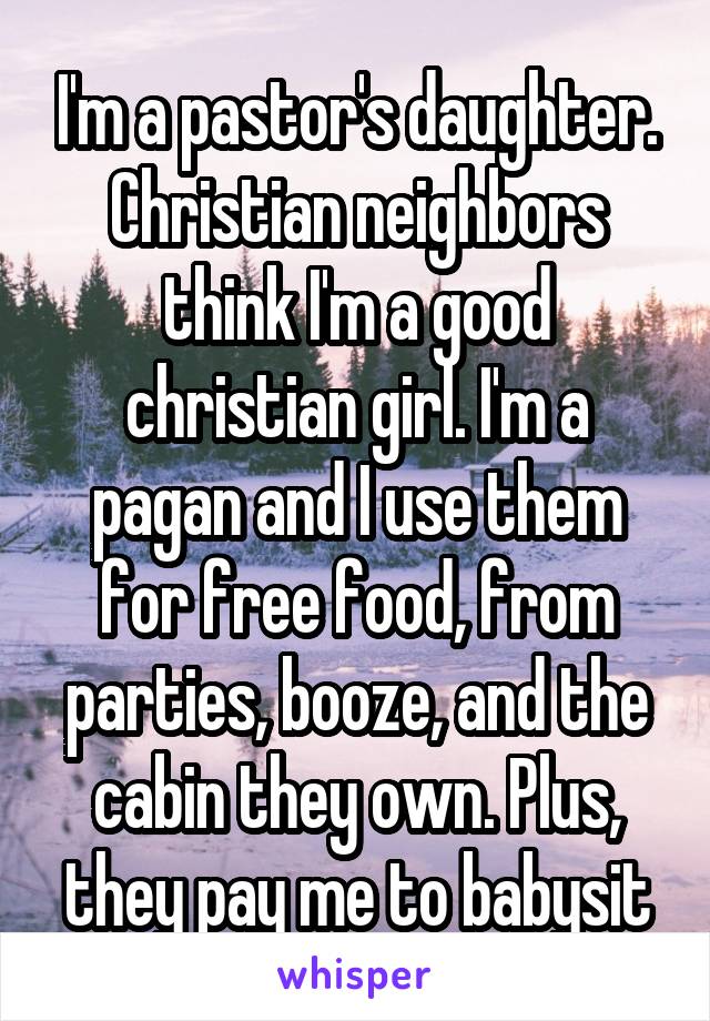 I'm a pastor's daughter. Christian neighbors think I'm a good christian girl. I'm a pagan and I use them for free food, from parties, booze, and the cabin they own. Plus, they pay me to babysit