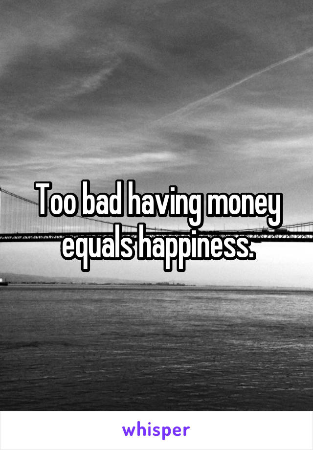 Too bad having money equals happiness.