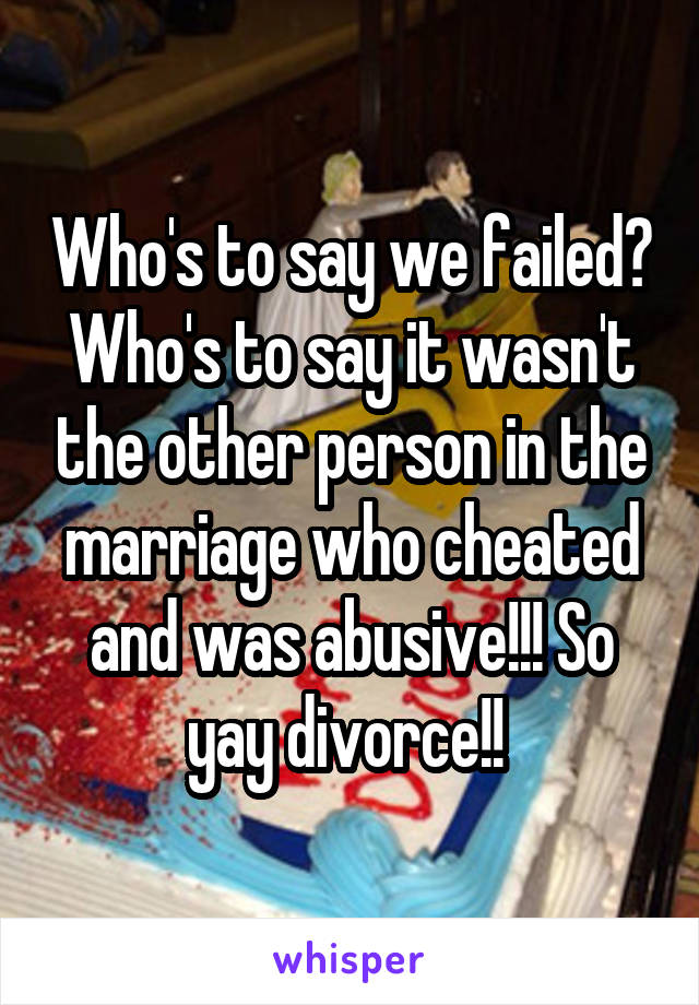 Who's to say we failed? Who's to say it wasn't the other person in the marriage who cheated and was abusive!!! So yay divorce!! 