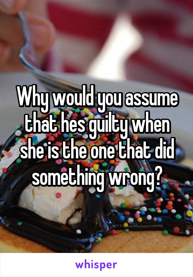 Why would you assume that hes guilty when she is the one that did something wrong?