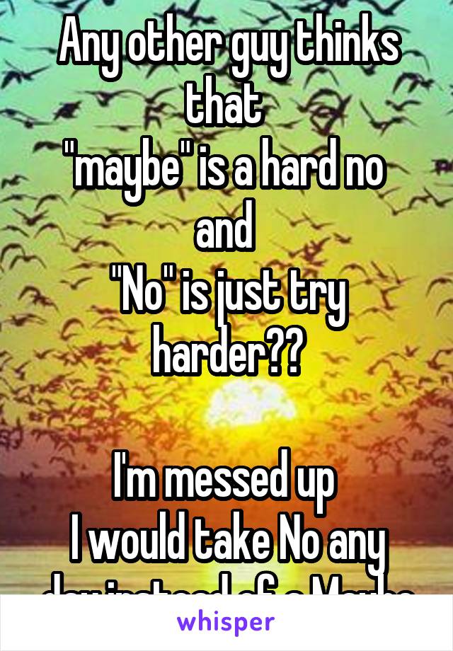 Any other guy thinks that 
"maybe" is a hard no 
and 
"No" is just try harder??

I'm messed up 
I would take No any day instead of a Maybe
