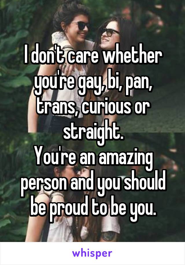 I don't care whether you're gay, bi, pan, trans, curious or straight.
You're an amazing person and you should be proud to be you.
