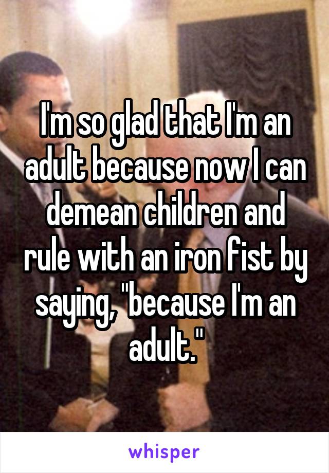 I'm so glad that I'm an adult because now I can demean children and rule with an iron fist by saying, "because I'm an adult."