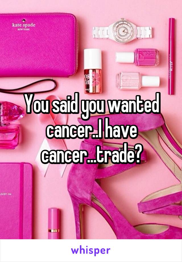 You said you wanted cancer..I have cancer...trade?