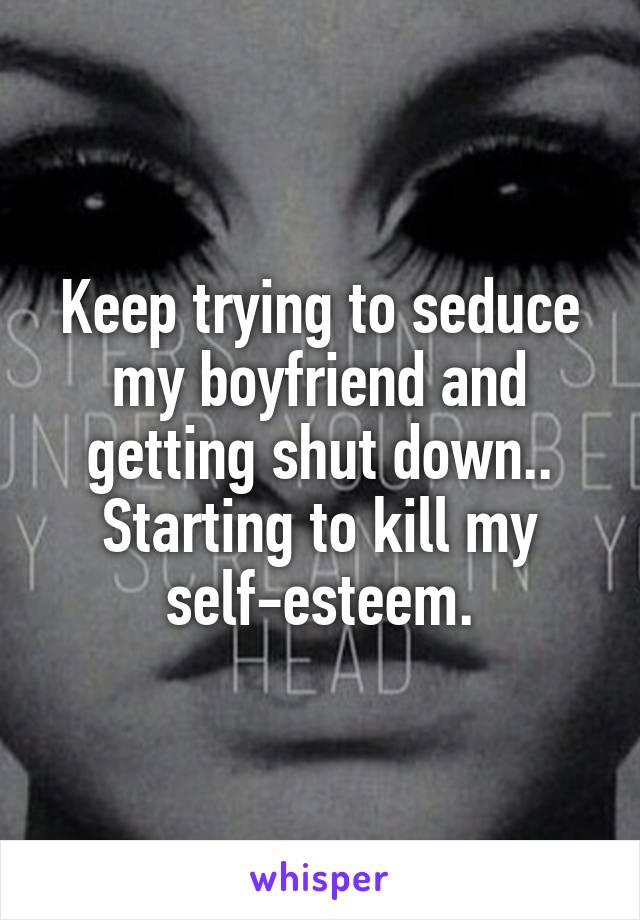 Keep trying to seduce my boyfriend and getting shut down..
Starting to kill my self-esteem.