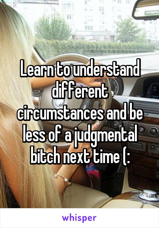 Learn to understand different circumstances and be less of a judgmental bitch next time (: