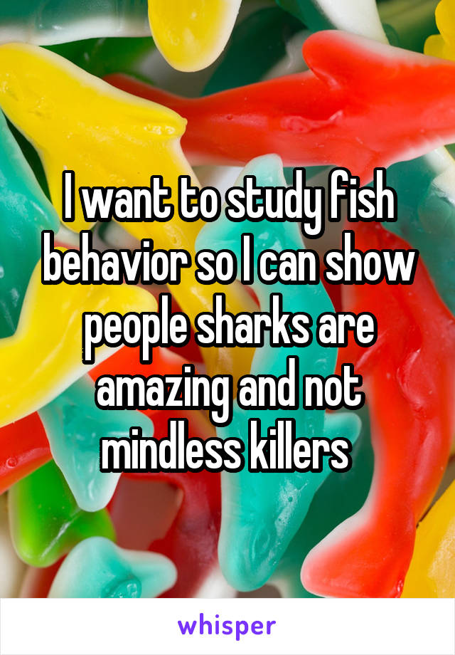 I want to study fish behavior so I can show people sharks are amazing and not mindless killers 
