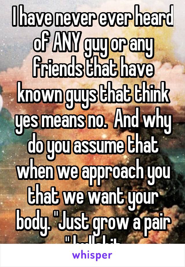 I have never ever heard of ANY guy or any friends that have known guys that think yes means no.  And why do you assume that when we approach you that we want your body. "Just grow a pair " bullshit