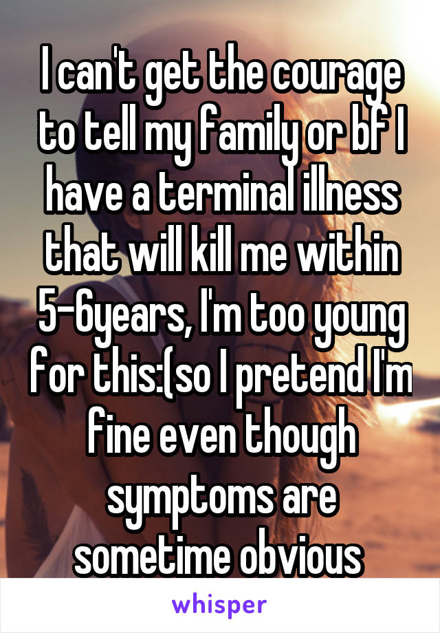 I can't get the courage to tell my family or bf I have a terminal illness that will kill me within 5-6years, I'm too young for this:(so I pretend I'm fine even though symptoms are sometime obvious 