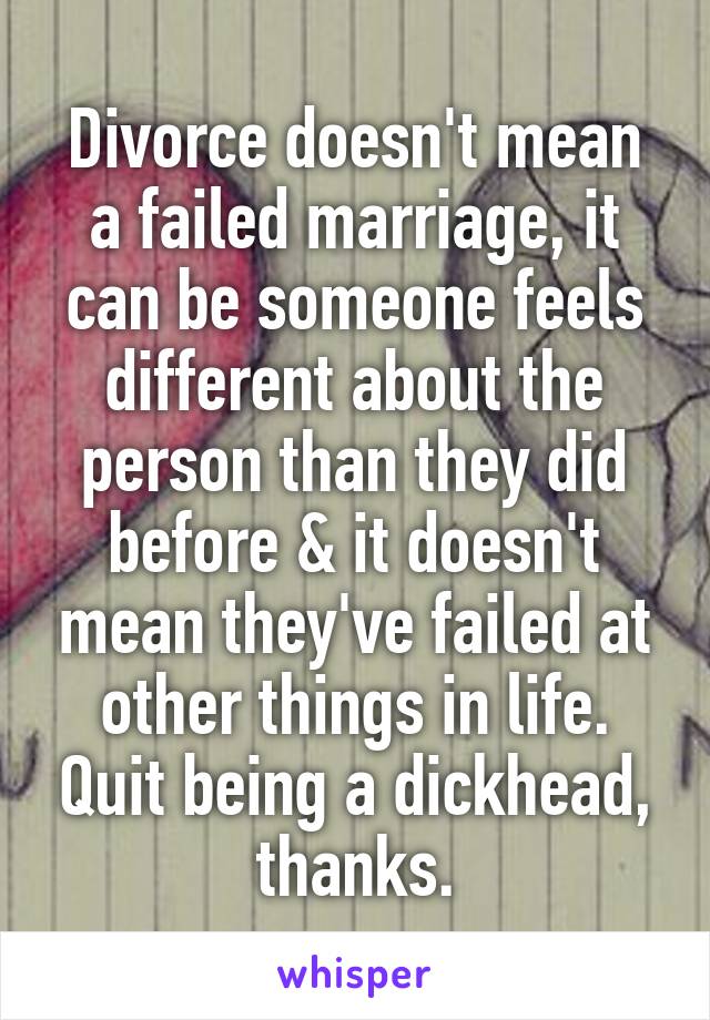 Divorce doesn't mean a failed marriage, it can be someone feels different about the person than they did before & it doesn't mean they've failed at other things in life. Quit being a dickhead, thanks.