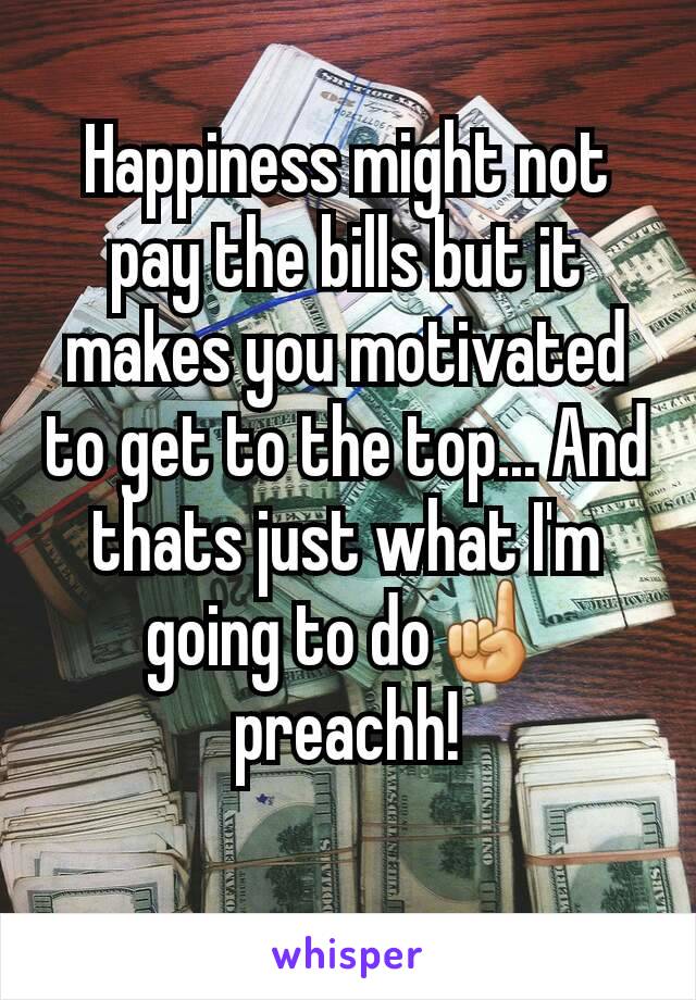Happiness might not pay the bills but it makes you motivated to get to the top... And thats just what I'm going to do☝ preachh!