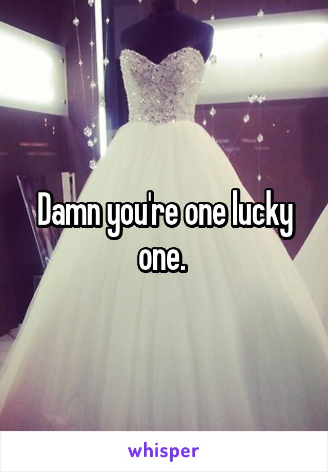 Damn you're one lucky one. 