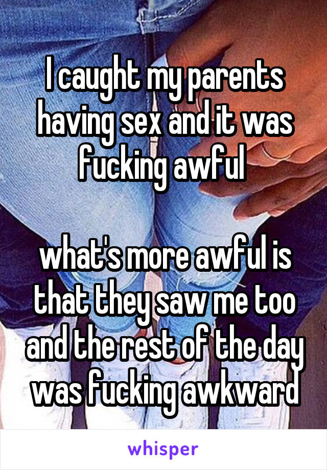 I caught my parents having sex and it was fucking awful 

what's more awful is that they saw me too and the rest of the day was fucking awkward