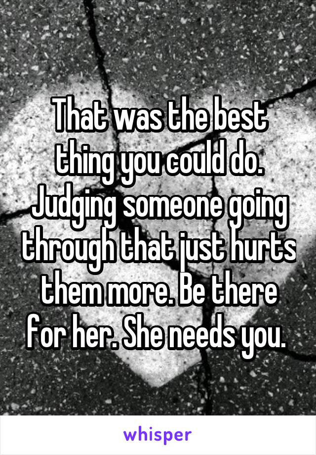 That was the best thing you could do. Judging someone going through that just hurts them more. Be there for her. She needs you. 