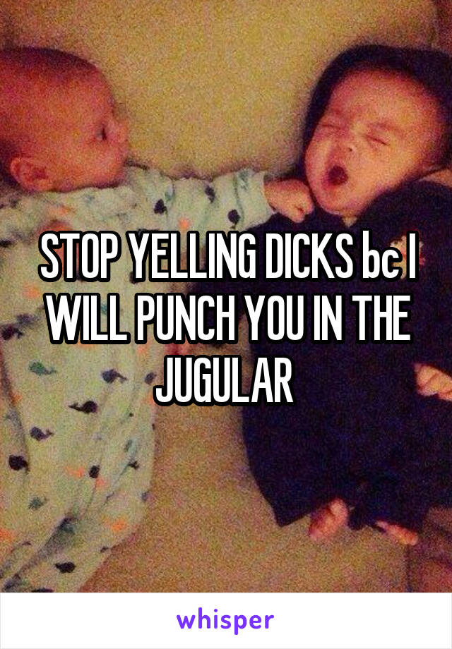 STOP YELLING DICKS bc I WILL PUNCH YOU IN THE JUGULAR 