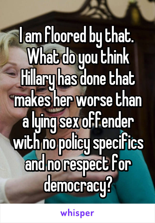 I am floored by that.  What do you think Hillary has done that makes her worse than a lying sex offender with no policy specifics and no respect for democracy?