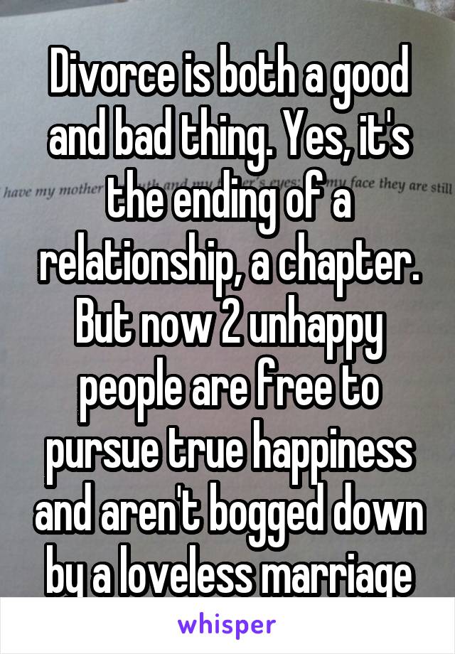 Divorce is both a good and bad thing. Yes, it's the ending of a relationship, a chapter. But now 2 unhappy people are free to pursue true happiness and aren't bogged down by a loveless marriage