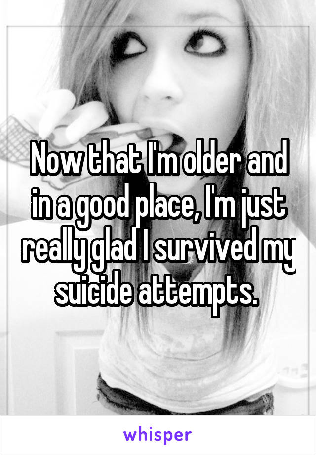 Now that I'm older and in a good place, I'm just really glad I survived my suicide attempts. 