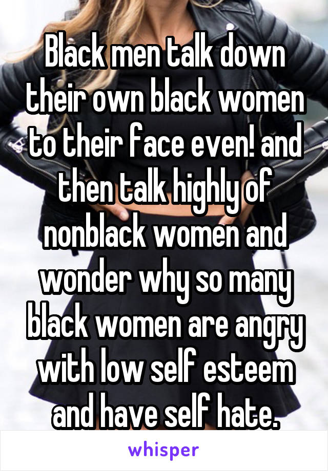 Black men talk down their own black women to their face even! and then talk highly of nonblack women and wonder why so many black women are angry with low self esteem and have self hate.