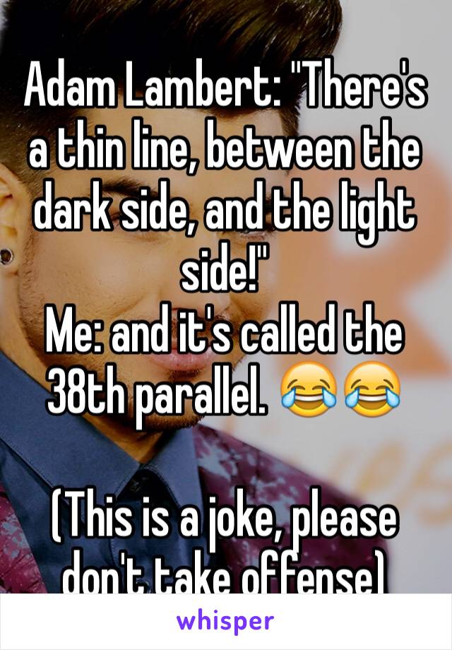 Adam Lambert: "There's a thin line, between the dark side, and the light side!"
Me: and it's called the 38th parallel. 😂😂

(This is a joke, please don't take offense)