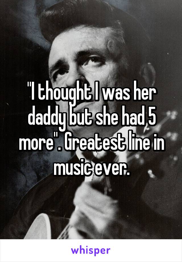 "I thought I was her daddy but she had 5 more". Greatest line in music ever.