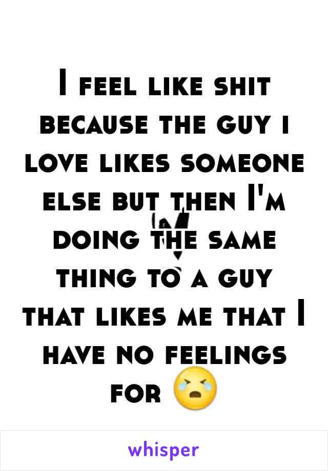 I feel like shit because the guy i love likes someone else but then I'm doing the same thing to a guy that likes me that I have no feelings for 😭