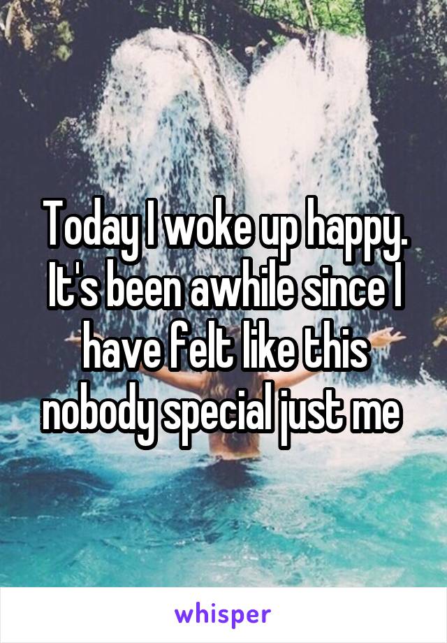 Today I woke up happy. It's been awhile since I have felt like this nobody special just me 