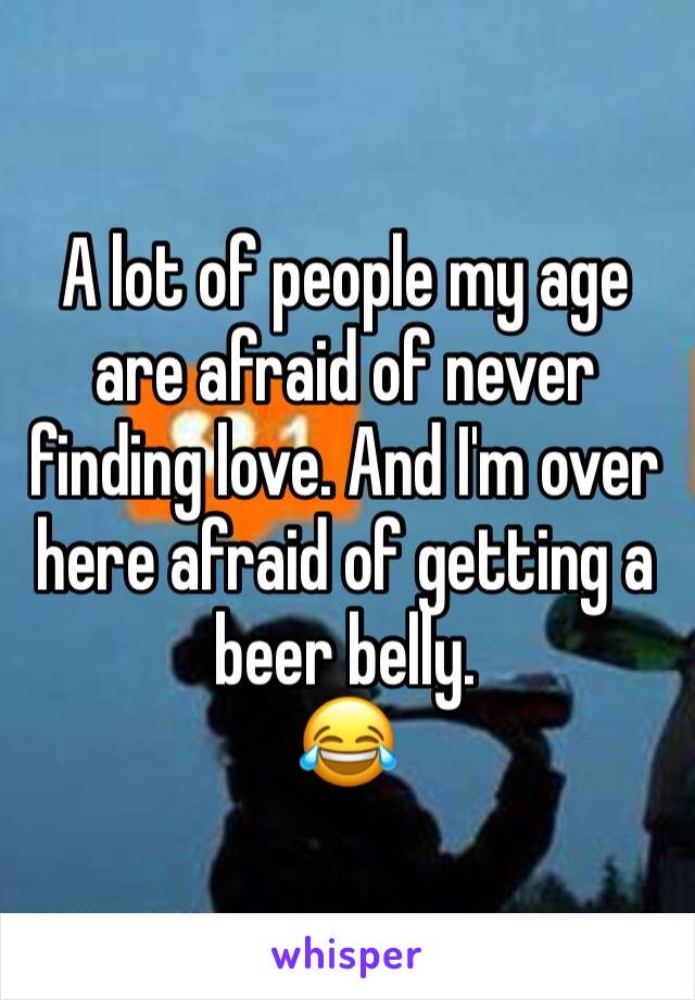A lot of people my age are afraid of never finding love. And I'm over here afraid of getting a beer belly. 
😂