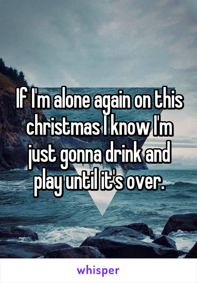 If I'm alone again on this christmas I know I'm just gonna drink and play until it's over.