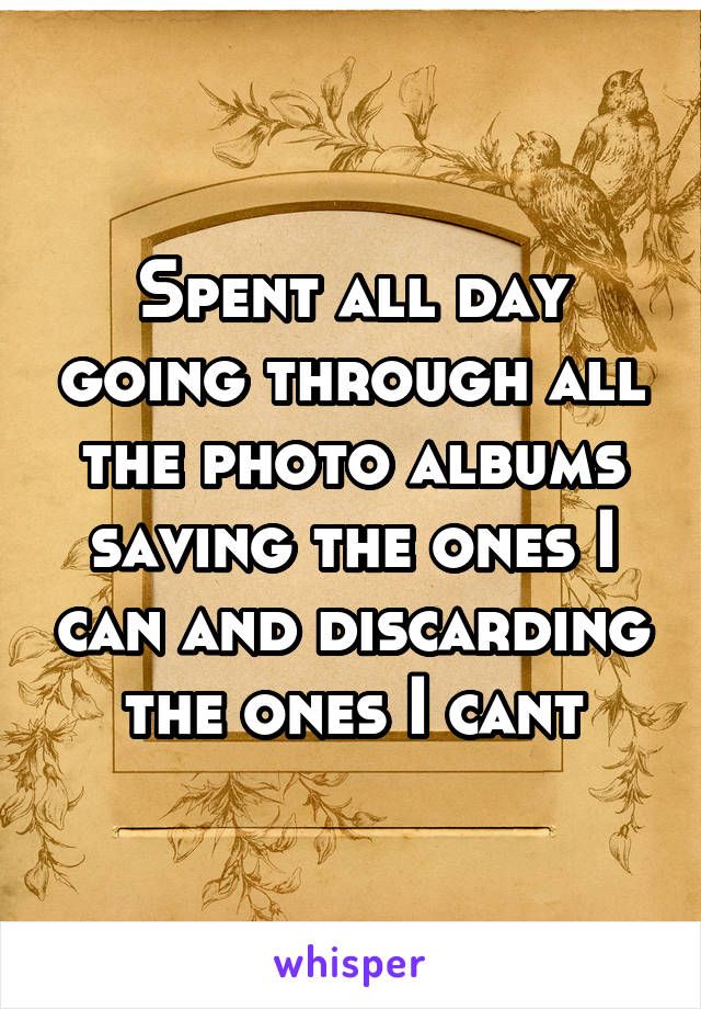 Spent all day going through all the photo albums saving the ones I can and discarding the ones I cant
