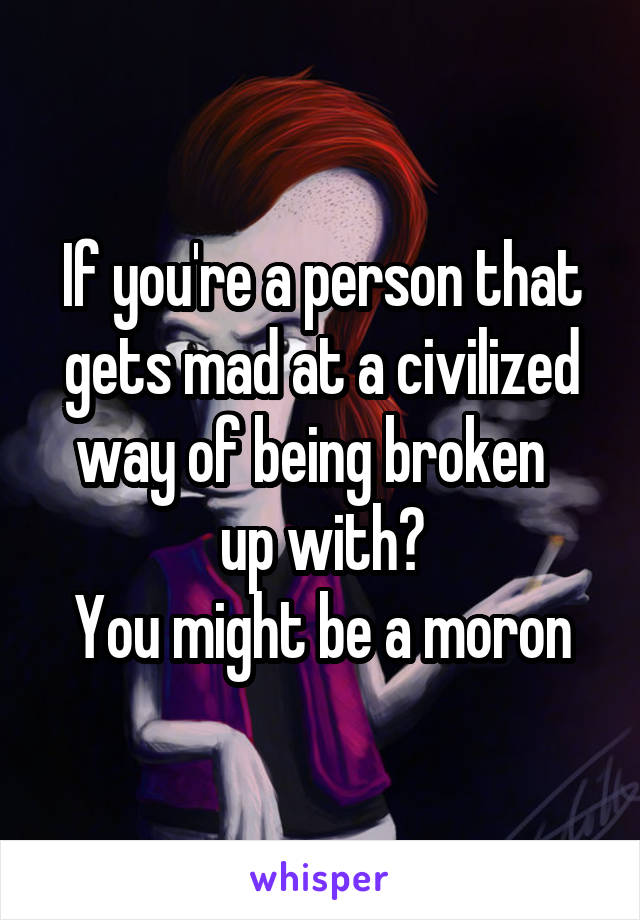 If you're a person that gets mad at a civilized way of being broken   up with?
You might be a moron