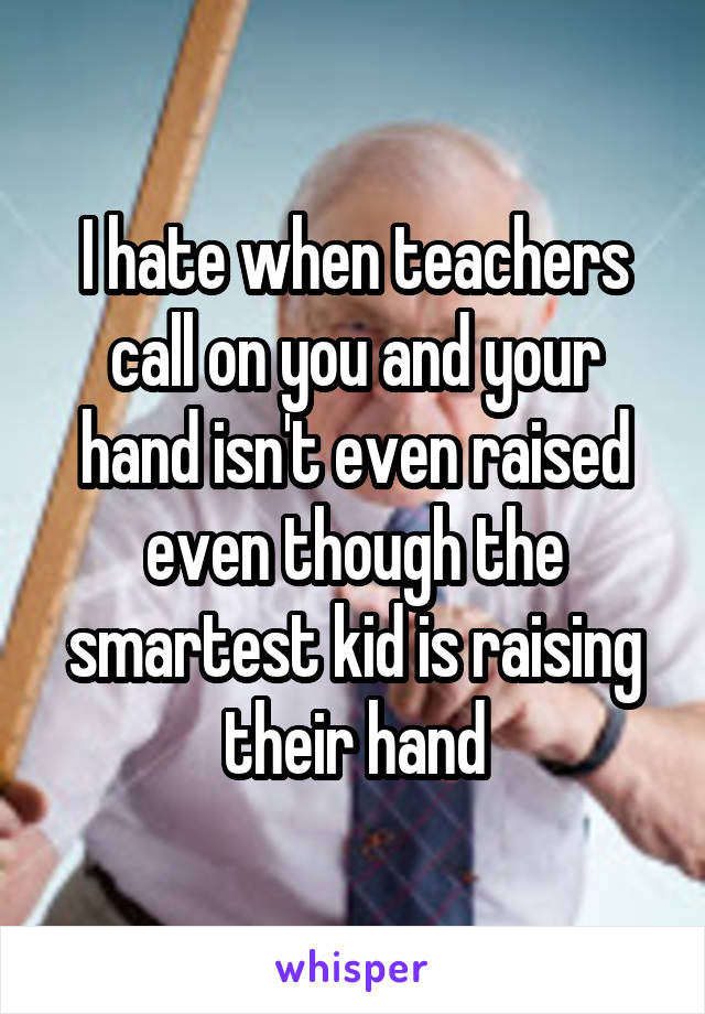 I hate when teachers call on you and your hand isn't even raised even though the smartest kid is raising their hand