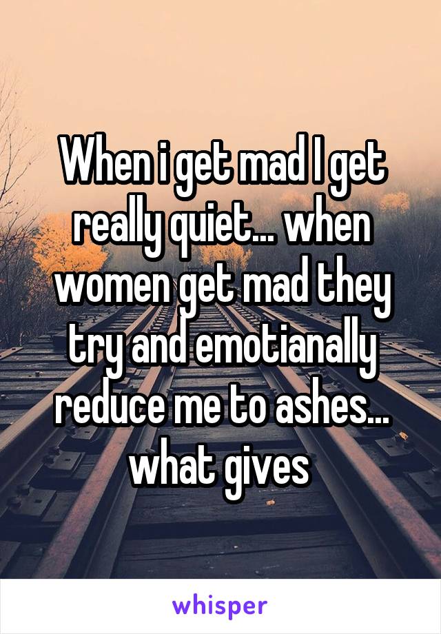 When i get mad I get really quiet... when women get mad they try and emotianally reduce me to ashes... what gives 