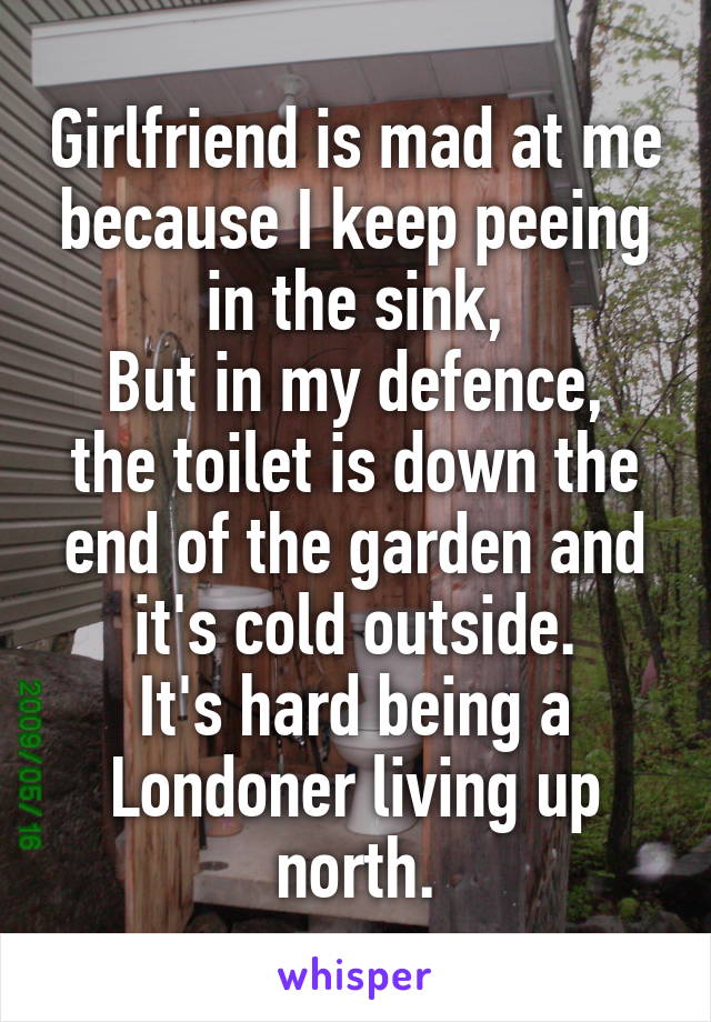 Girlfriend is mad at me because I keep peeing in the sink,
But in my defence, the toilet is down the end of the garden and it's cold outside.
It's hard being a Londoner living up north.