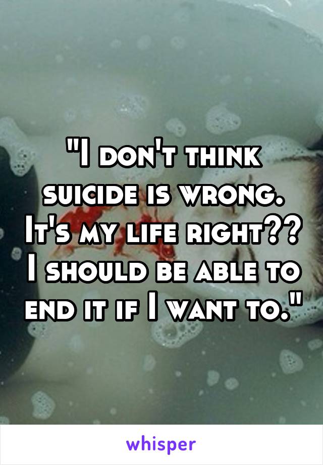 "I don't think suicide is wrong. It's my life right?? I should be able to end it if I want to."